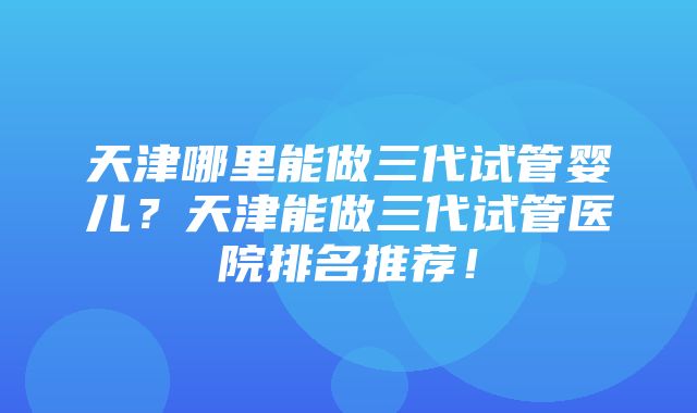 天津哪里能做三代试管婴儿？天津能做三代试管医院排名推荐！