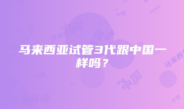 马来西亚试管3代跟中国一样吗？