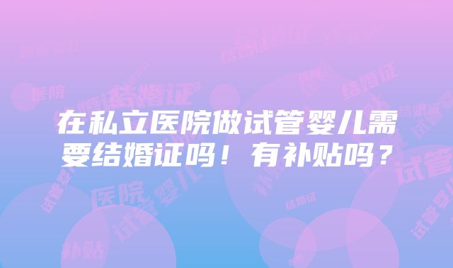 在私立医院做试管婴儿需要结婚证吗！有补贴吗？