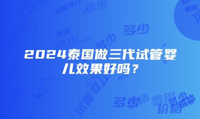 2024泰国做三代试管婴儿效果好吗？