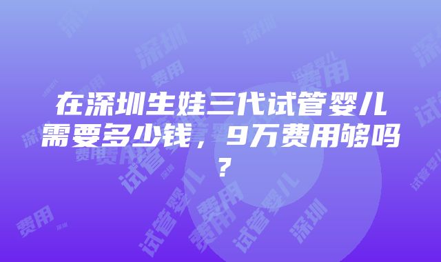 在深圳生娃三代试管婴儿需要多少钱，9万费用够吗？