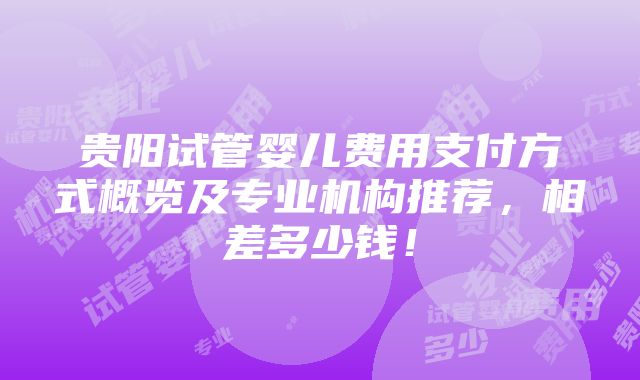 贵阳试管婴儿费用支付方式概览及专业机构推荐，相差多少钱！