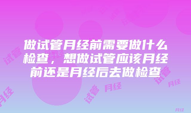 做试管月经前需要做什么检查，想做试管应该月经前还是月经后去做检查