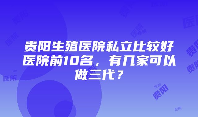 贵阳生殖医院私立比较好医院前10名，有几家可以做三代？