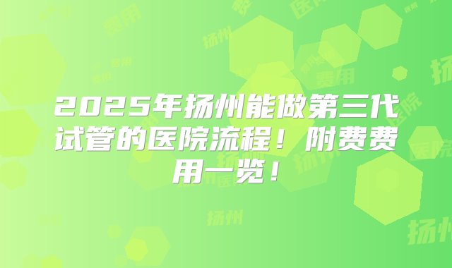 2025年扬州能做第三代试管的医院流程！附费费用一览！