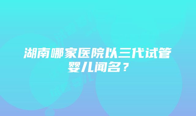 湖南哪家医院以三代试管婴儿闻名？