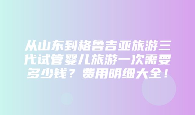 从山东到格鲁吉亚旅游三代试管婴儿旅游一次需要多少钱？费用明细大全！