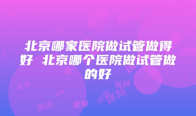 北京哪家医院做试管做得好 北京哪个医院做试管做的好