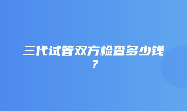 三代试管双方检查多少钱？