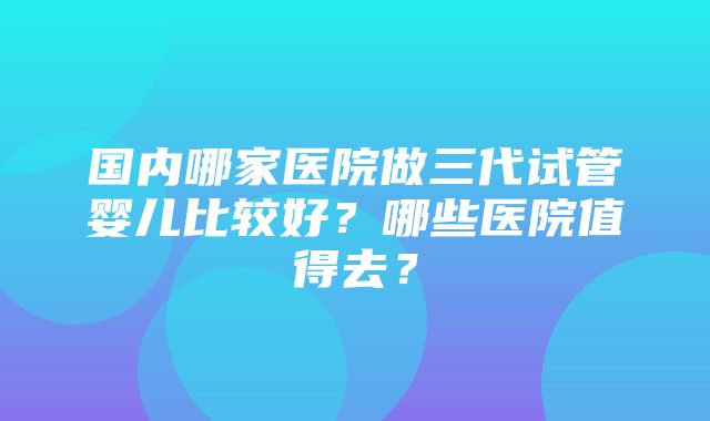 国内哪家医院做三代试管婴儿比较好？哪些医院值得去？