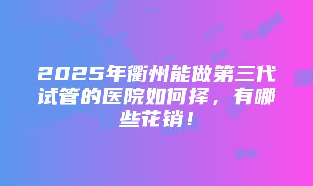 2025年衢州能做第三代试管的医院如何择，有哪些花销！