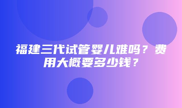 福建三代试管婴儿难吗？费用大概要多少钱？