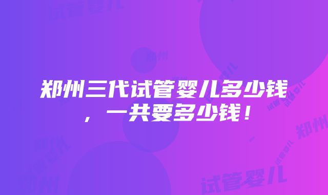 郑州三代试管婴儿多少钱，一共要多少钱！