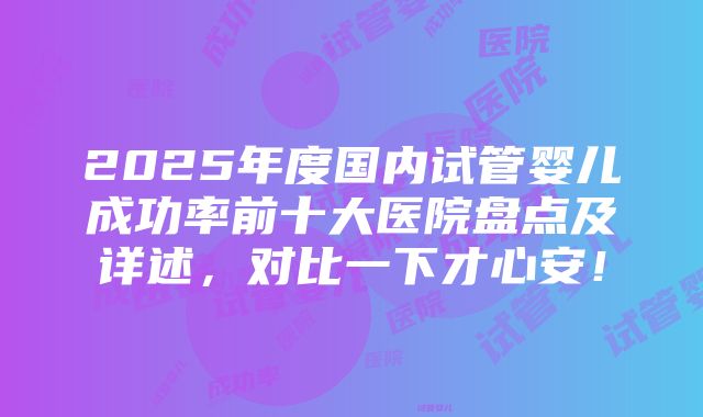 2025年度国内试管婴儿成功率前十大医院盘点及详述，对比一下才心安！