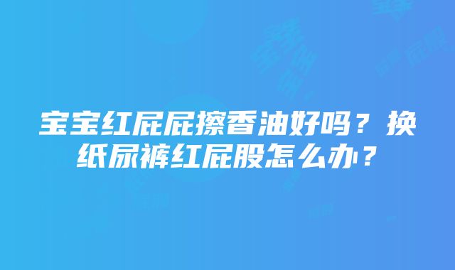 宝宝红屁屁擦香油好吗？换纸尿裤红屁股怎么办？