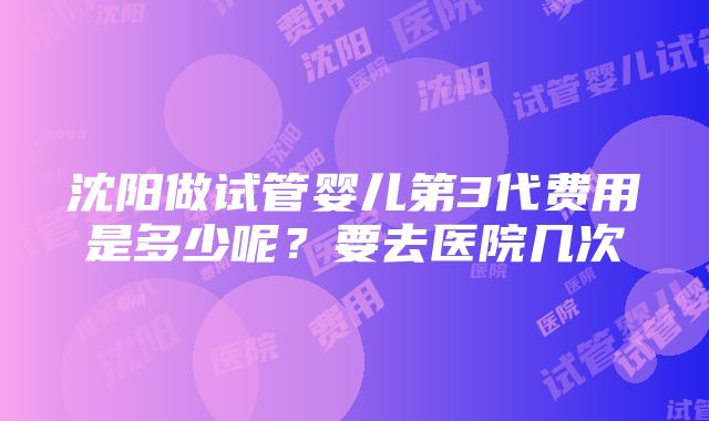 沈阳做试管婴儿第3代费用是多少呢？要去医院几次