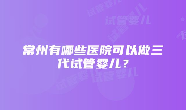 常州有哪些医院可以做三代试管婴儿？