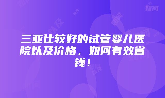 三亚比较好的试管婴儿医院以及价格，如何有效省钱！