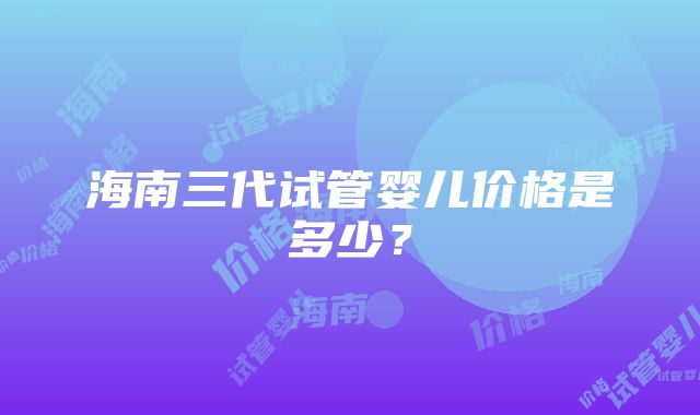 海南三代试管婴儿价格是多少？