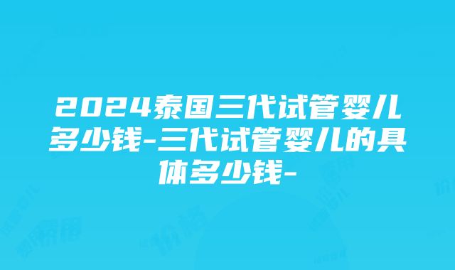 2024泰国三代试管婴儿多少钱-三代试管婴儿的具体多少钱-