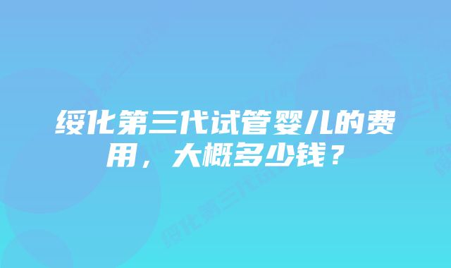 绥化第三代试管婴儿的费用，大概多少钱？