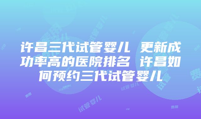 许昌三代试管婴儿 更新成功率高的医院排名 许昌如何预约三代试管婴儿