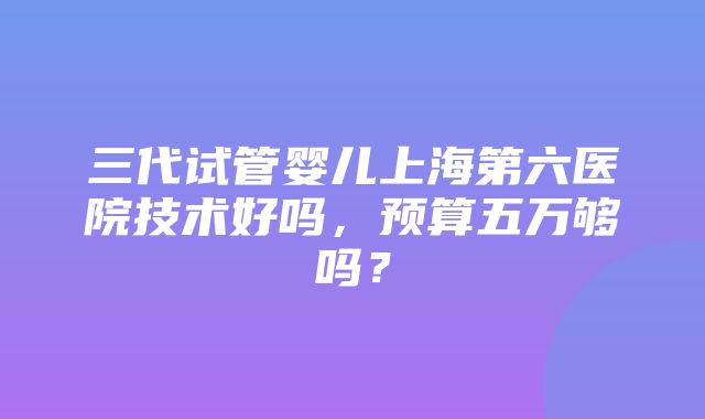 三代试管婴儿上海第六医院技术好吗，预算五万够吗？