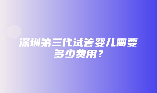 深圳第三代试管婴儿需要多少费用？