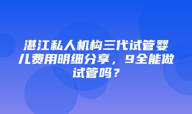 湛江私人机构三代试管婴儿费用明细分享，9全能做试管吗？