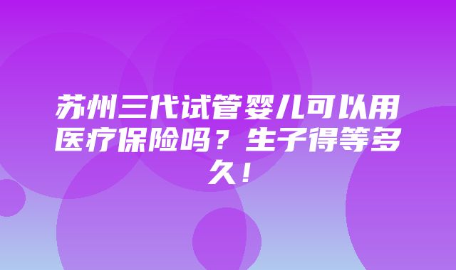 苏州三代试管婴儿可以用医疗保险吗？生子得等多久！