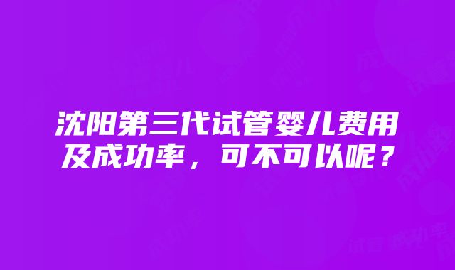 沈阳第三代试管婴儿费用及成功率，可不可以呢？