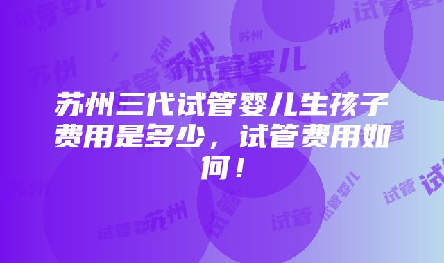 苏州三代试管婴儿生孩子费用是多少，试管费用如何！