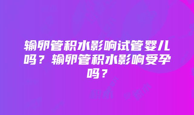 输卵管积水影响试管婴儿吗？输卵管积水影响受孕吗？