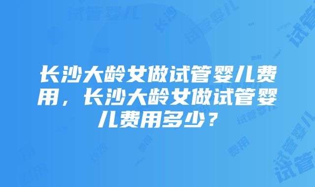 长沙大龄女做试管婴儿费用，长沙大龄女做试管婴儿费用多少？