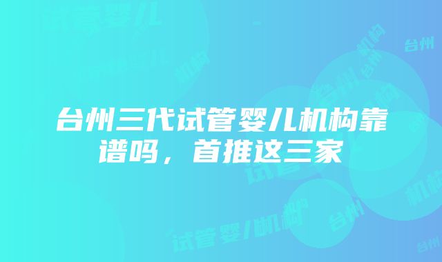 台州三代试管婴儿机构靠谱吗，首推这三家