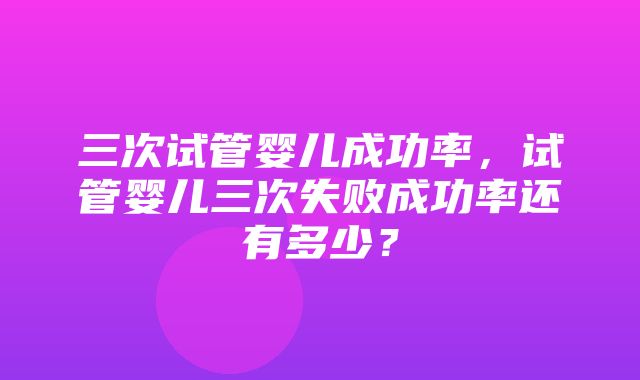 三次试管婴儿成功率，试管婴儿三次失败成功率还有多少？