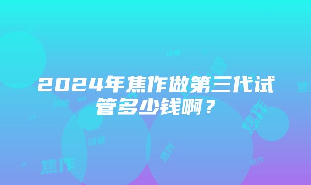 2024年焦作做第三代试管多少钱啊？