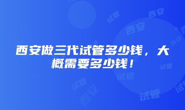 西安做三代试管多少钱，大概需要多少钱！