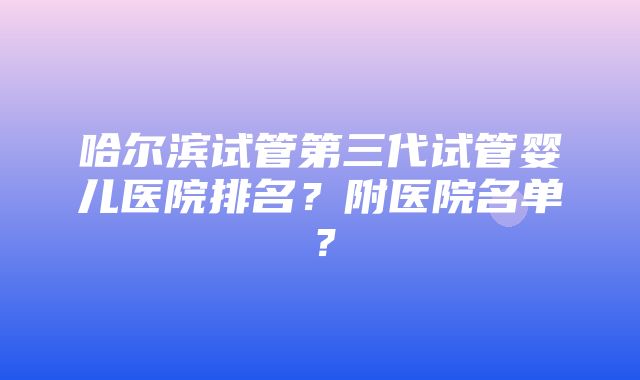 哈尔滨试管第三代试管婴儿医院排名？附医院名单？