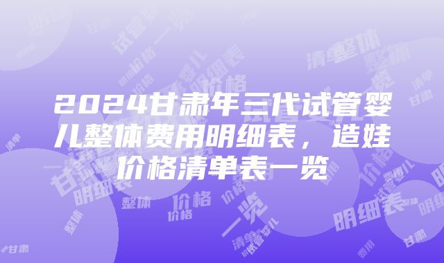 2024甘肃年三代试管婴儿整体费用明细表，造娃价格清单表一览