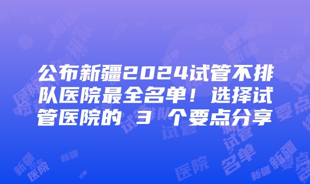 公布新疆2024试管不排队医院最全名单！选择试管医院的 3 个要点分享