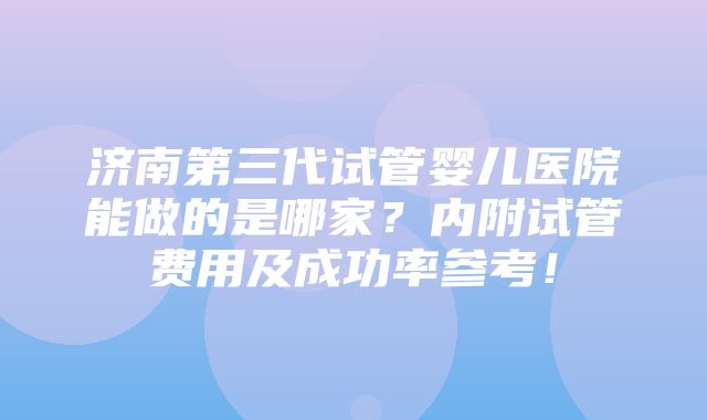 济南第三代试管婴儿医院能做的是哪家？内附试管费用及成功率参考！