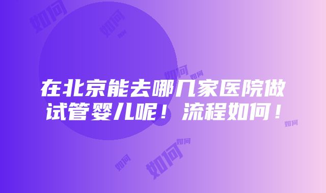 在北京能去哪几家医院做试管婴儿呢！流程如何！