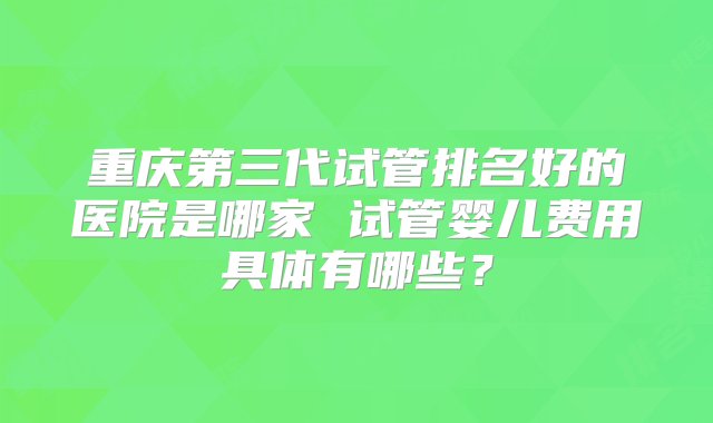 重庆第三代试管排名好的医院是哪家 试管婴儿费用具体有哪些？