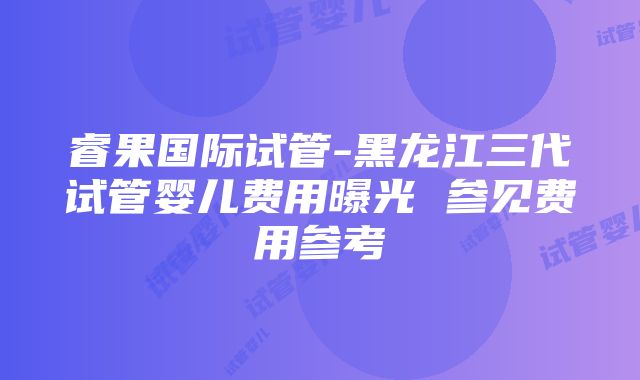 睿果国际试管-黑龙江三代试管婴儿费用曝光 参见费用参考