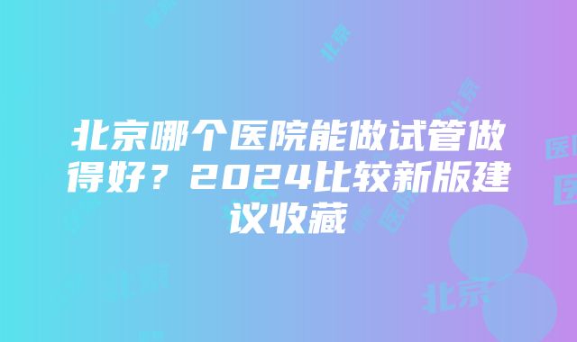 北京哪个医院能做试管做得好？2024比较新版建议收藏