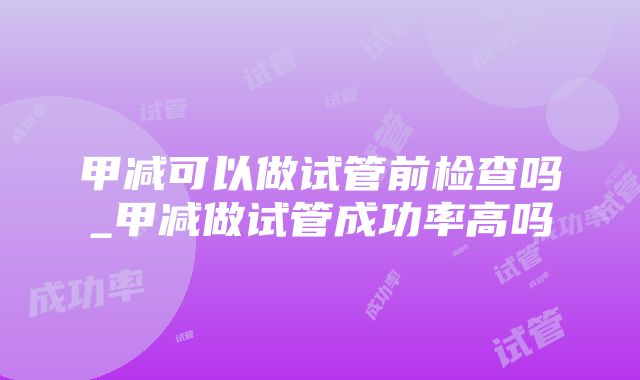 甲减可以做试管前检查吗_甲减做试管成功率高吗