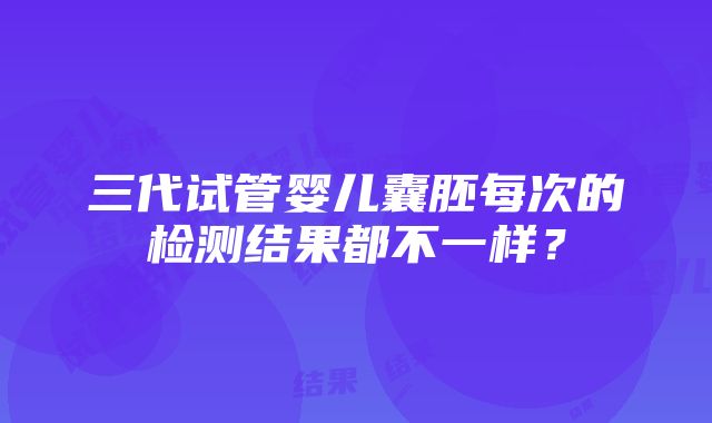 三代试管婴儿囊胚每次的检测结果都不一样？