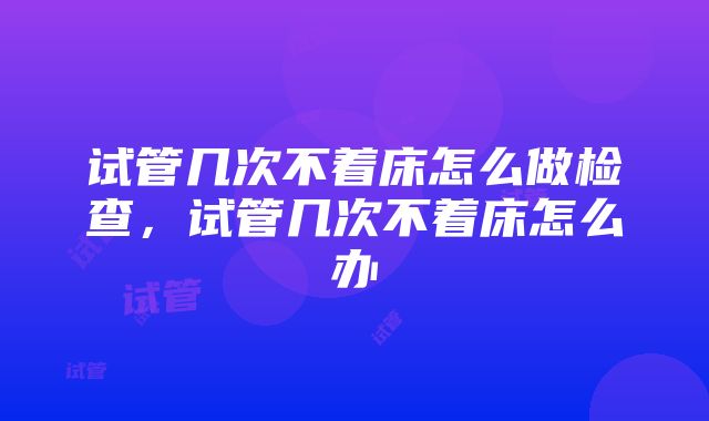 试管几次不着床怎么做检查，试管几次不着床怎么办