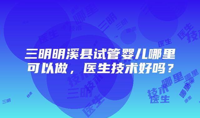 三明明溪县试管婴儿哪里可以做，医生技术好吗？